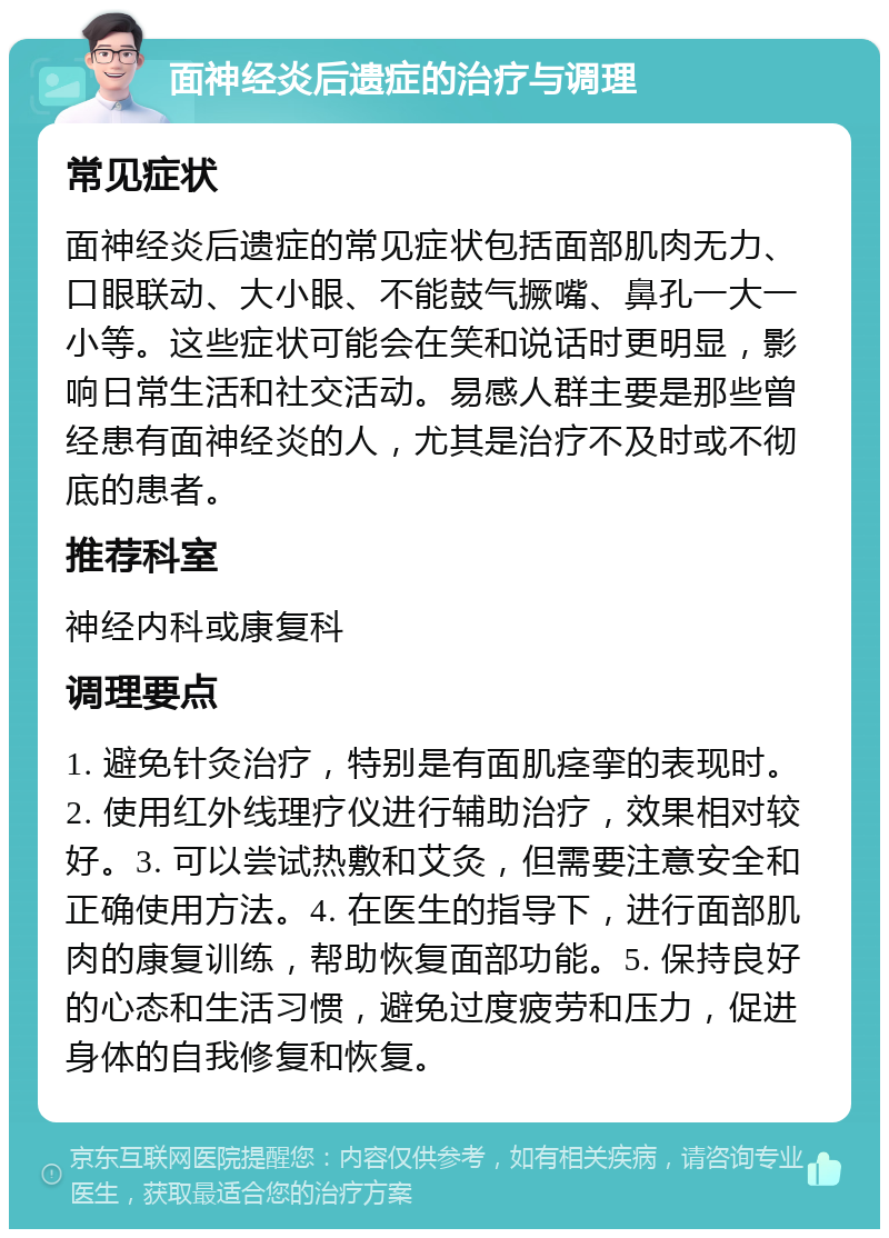 面神经炎后遗症的治疗与调理 常见症状 面神经炎后遗症的常见症状包括面部肌肉无力、口眼联动、大小眼、不能鼓气撅嘴、鼻孔一大一小等。这些症状可能会在笑和说话时更明显，影响日常生活和社交活动。易感人群主要是那些曾经患有面神经炎的人，尤其是治疗不及时或不彻底的患者。 推荐科室 神经内科或康复科 调理要点 1. 避免针灸治疗，特别是有面肌痉挛的表现时。2. 使用红外线理疗仪进行辅助治疗，效果相对较好。3. 可以尝试热敷和艾灸，但需要注意安全和正确使用方法。4. 在医生的指导下，进行面部肌肉的康复训练，帮助恢复面部功能。5. 保持良好的心态和生活习惯，避免过度疲劳和压力，促进身体的自我修复和恢复。