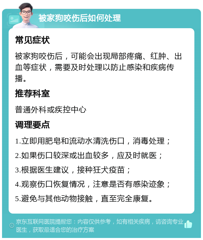 被家狗咬伤后如何处理 常见症状 被家狗咬伤后，可能会出现局部疼痛、红肿、出血等症状，需要及时处理以防止感染和疾病传播。 推荐科室 普通外科或疾控中心 调理要点 1.立即用肥皂和流动水清洗伤口，消毒处理； 2.如果伤口较深或出血较多，应及时就医； 3.根据医生建议，接种狂犬疫苗； 4.观察伤口恢复情况，注意是否有感染迹象； 5.避免与其他动物接触，直至完全康复。