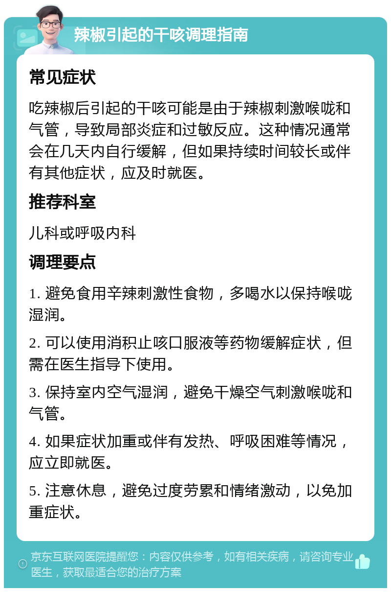 辣椒引起的干咳调理指南 常见症状 吃辣椒后引起的干咳可能是由于辣椒刺激喉咙和气管，导致局部炎症和过敏反应。这种情况通常会在几天内自行缓解，但如果持续时间较长或伴有其他症状，应及时就医。 推荐科室 儿科或呼吸内科 调理要点 1. 避免食用辛辣刺激性食物，多喝水以保持喉咙湿润。 2. 可以使用消积止咳口服液等药物缓解症状，但需在医生指导下使用。 3. 保持室内空气湿润，避免干燥空气刺激喉咙和气管。 4. 如果症状加重或伴有发热、呼吸困难等情况，应立即就医。 5. 注意休息，避免过度劳累和情绪激动，以免加重症状。