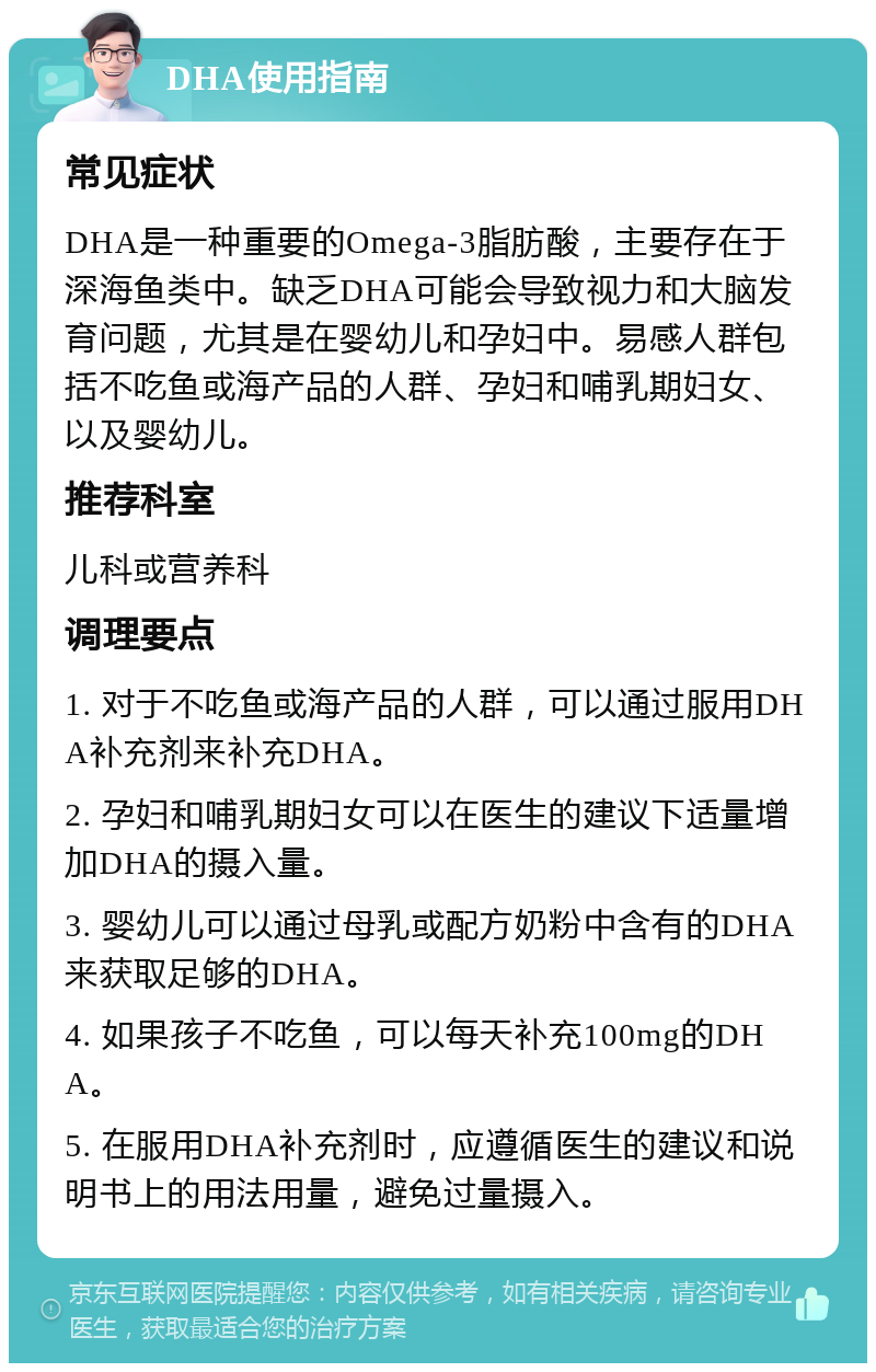 DHA使用指南 常见症状 DHA是一种重要的Omega-3脂肪酸，主要存在于深海鱼类中。缺乏DHA可能会导致视力和大脑发育问题，尤其是在婴幼儿和孕妇中。易感人群包括不吃鱼或海产品的人群、孕妇和哺乳期妇女、以及婴幼儿。 推荐科室 儿科或营养科 调理要点 1. 对于不吃鱼或海产品的人群，可以通过服用DHA补充剂来补充DHA。 2. 孕妇和哺乳期妇女可以在医生的建议下适量增加DHA的摄入量。 3. 婴幼儿可以通过母乳或配方奶粉中含有的DHA来获取足够的DHA。 4. 如果孩子不吃鱼，可以每天补充100mg的DHA。 5. 在服用DHA补充剂时，应遵循医生的建议和说明书上的用法用量，避免过量摄入。