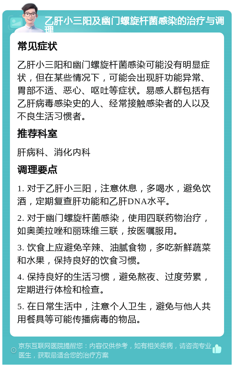 乙肝小三阳及幽门螺旋杆菌感染的治疗与调理 常见症状 乙肝小三阳和幽门螺旋杆菌感染可能没有明显症状，但在某些情况下，可能会出现肝功能异常、胃部不适、恶心、呕吐等症状。易感人群包括有乙肝病毒感染史的人、经常接触感染者的人以及不良生活习惯者。 推荐科室 肝病科、消化内科 调理要点 1. 对于乙肝小三阳，注意休息，多喝水，避免饮酒，定期复查肝功能和乙肝DNA水平。 2. 对于幽门螺旋杆菌感染，使用四联药物治疗，如奥美拉唑和丽珠维三联，按医嘱服用。 3. 饮食上应避免辛辣、油腻食物，多吃新鲜蔬菜和水果，保持良好的饮食习惯。 4. 保持良好的生活习惯，避免熬夜、过度劳累，定期进行体检和检查。 5. 在日常生活中，注意个人卫生，避免与他人共用餐具等可能传播病毒的物品。