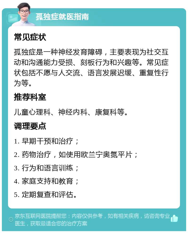 孤独症就医指南 常见症状 孤独症是一种神经发育障碍，主要表现为社交互动和沟通能力受损、刻板行为和兴趣等。常见症状包括不愿与人交流、语言发展迟缓、重复性行为等。 推荐科室 儿童心理科、神经内科、康复科等。 调理要点 1. 早期干预和治疗； 2. 药物治疗，如使用欧兰宁奥氮平片； 3. 行为和语言训练； 4. 家庭支持和教育； 5. 定期复查和评估。