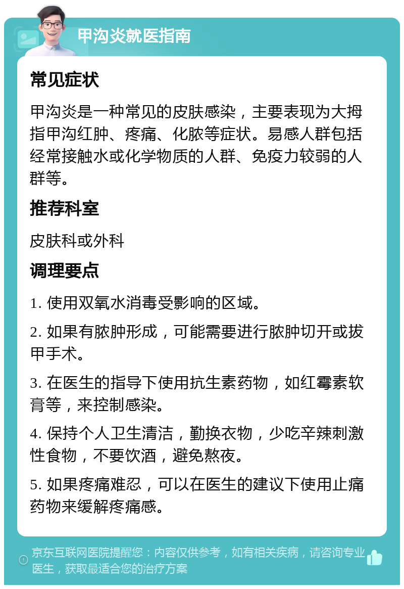 甲沟炎就医指南 常见症状 甲沟炎是一种常见的皮肤感染，主要表现为大拇指甲沟红肿、疼痛、化脓等症状。易感人群包括经常接触水或化学物质的人群、免疫力较弱的人群等。 推荐科室 皮肤科或外科 调理要点 1. 使用双氧水消毒受影响的区域。 2. 如果有脓肿形成，可能需要进行脓肿切开或拔甲手术。 3. 在医生的指导下使用抗生素药物，如红霉素软膏等，来控制感染。 4. 保持个人卫生清洁，勤换衣物，少吃辛辣刺激性食物，不要饮酒，避免熬夜。 5. 如果疼痛难忍，可以在医生的建议下使用止痛药物来缓解疼痛感。