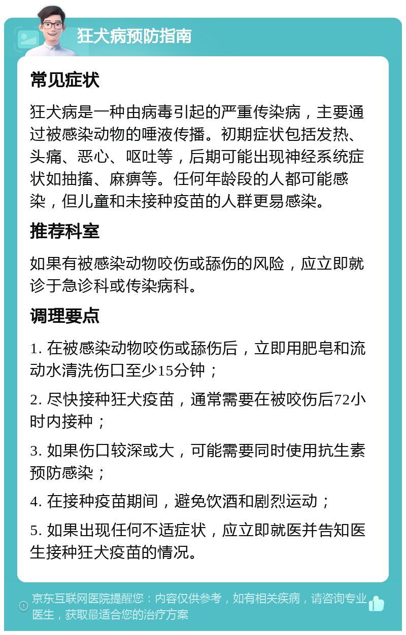 狂犬病预防指南 常见症状 狂犬病是一种由病毒引起的严重传染病，主要通过被感染动物的唾液传播。初期症状包括发热、头痛、恶心、呕吐等，后期可能出现神经系统症状如抽搐、麻痹等。任何年龄段的人都可能感染，但儿童和未接种疫苗的人群更易感染。 推荐科室 如果有被感染动物咬伤或舔伤的风险，应立即就诊于急诊科或传染病科。 调理要点 1. 在被感染动物咬伤或舔伤后，立即用肥皂和流动水清洗伤口至少15分钟； 2. 尽快接种狂犬疫苗，通常需要在被咬伤后72小时内接种； 3. 如果伤口较深或大，可能需要同时使用抗生素预防感染； 4. 在接种疫苗期间，避免饮酒和剧烈运动； 5. 如果出现任何不适症状，应立即就医并告知医生接种狂犬疫苗的情况。