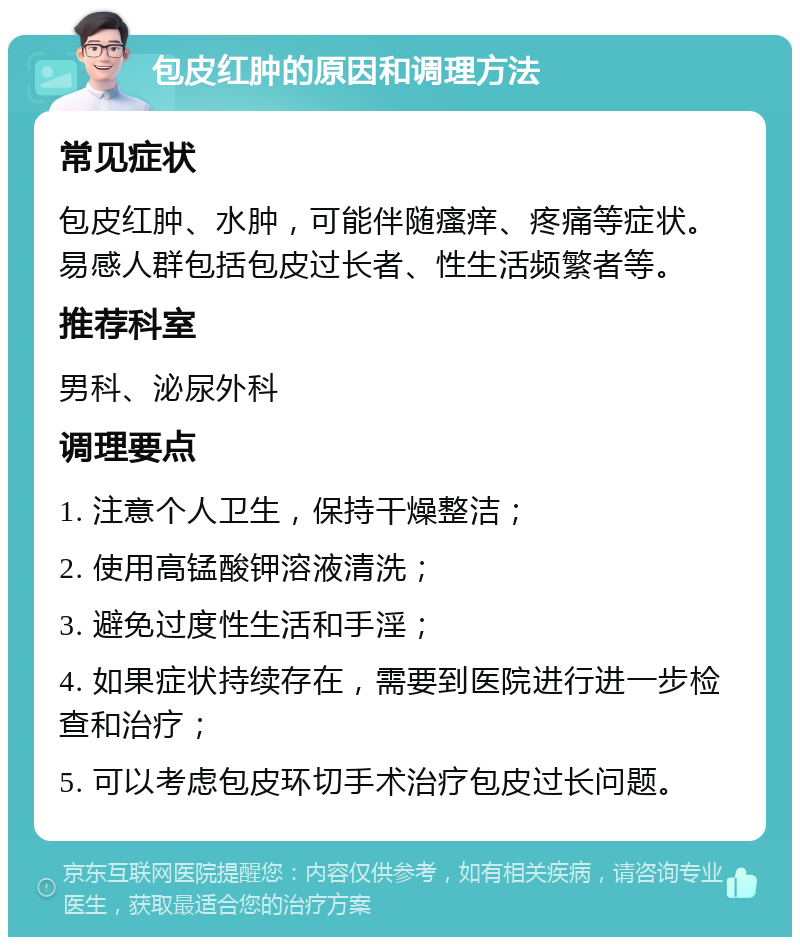 包皮红肿的原因和调理方法 常见症状 包皮红肿、水肿，可能伴随瘙痒、疼痛等症状。易感人群包括包皮过长者、性生活频繁者等。 推荐科室 男科、泌尿外科 调理要点 1. 注意个人卫生，保持干燥整洁； 2. 使用高锰酸钾溶液清洗； 3. 避免过度性生活和手淫； 4. 如果症状持续存在，需要到医院进行进一步检查和治疗； 5. 可以考虑包皮环切手术治疗包皮过长问题。