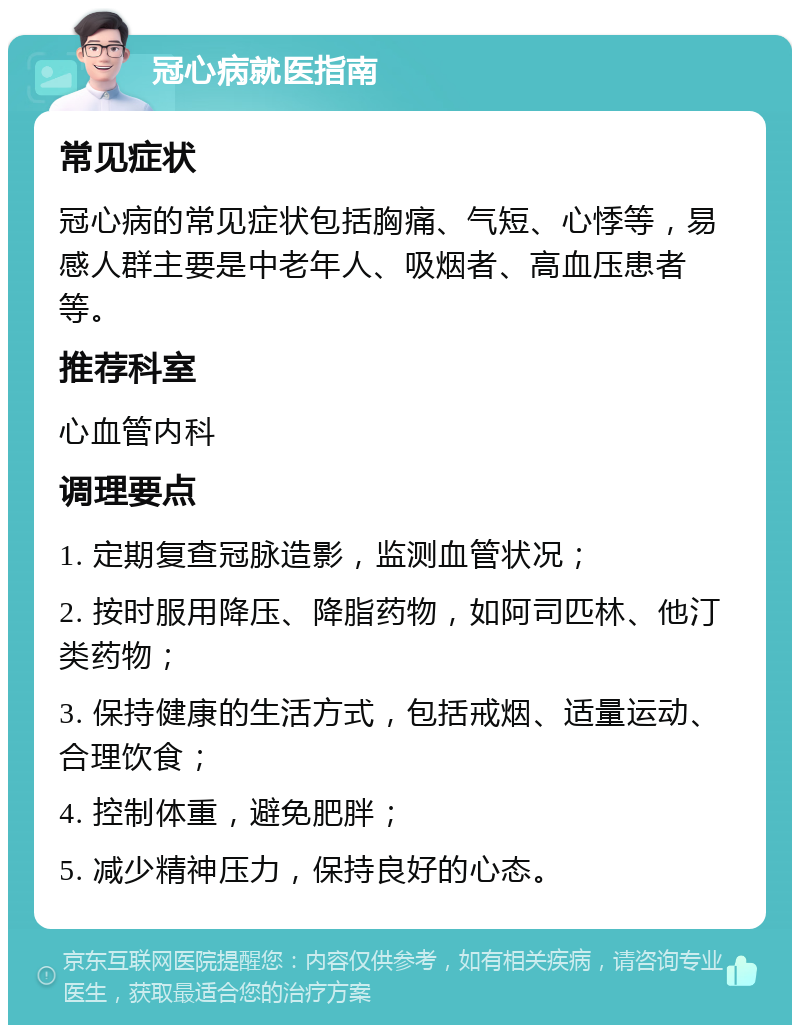 冠心病就医指南 常见症状 冠心病的常见症状包括胸痛、气短、心悸等，易感人群主要是中老年人、吸烟者、高血压患者等。 推荐科室 心血管内科 调理要点 1. 定期复查冠脉造影，监测血管状况； 2. 按时服用降压、降脂药物，如阿司匹林、他汀类药物； 3. 保持健康的生活方式，包括戒烟、适量运动、合理饮食； 4. 控制体重，避免肥胖； 5. 减少精神压力，保持良好的心态。