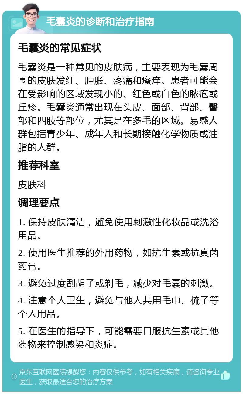 毛囊炎的诊断和治疗指南 毛囊炎的常见症状 毛囊炎是一种常见的皮肤病，主要表现为毛囊周围的皮肤发红、肿胀、疼痛和瘙痒。患者可能会在受影响的区域发现小的、红色或白色的脓疱或丘疹。毛囊炎通常出现在头皮、面部、背部、臀部和四肢等部位，尤其是在多毛的区域。易感人群包括青少年、成年人和长期接触化学物质或油脂的人群。 推荐科室 皮肤科 调理要点 1. 保持皮肤清洁，避免使用刺激性化妆品或洗浴用品。 2. 使用医生推荐的外用药物，如抗生素或抗真菌药膏。 3. 避免过度刮胡子或剃毛，减少对毛囊的刺激。 4. 注意个人卫生，避免与他人共用毛巾、梳子等个人用品。 5. 在医生的指导下，可能需要口服抗生素或其他药物来控制感染和炎症。