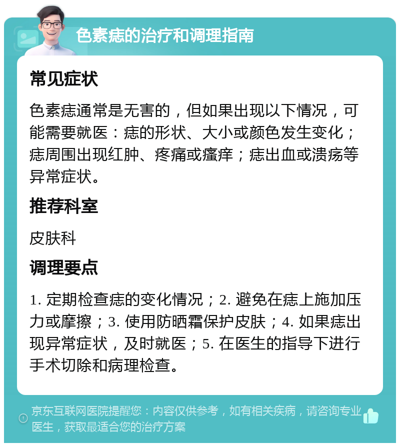 色素痣的治疗和调理指南 常见症状 色素痣通常是无害的，但如果出现以下情况，可能需要就医：痣的形状、大小或颜色发生变化；痣周围出现红肿、疼痛或瘙痒；痣出血或溃疡等异常症状。 推荐科室 皮肤科 调理要点 1. 定期检查痣的变化情况；2. 避免在痣上施加压力或摩擦；3. 使用防晒霜保护皮肤；4. 如果痣出现异常症状，及时就医；5. 在医生的指导下进行手术切除和病理检查。