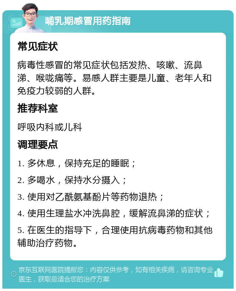 哺乳期感冒用药指南 常见症状 病毒性感冒的常见症状包括发热、咳嗽、流鼻涕、喉咙痛等。易感人群主要是儿童、老年人和免疫力较弱的人群。 推荐科室 呼吸内科或儿科 调理要点 1. 多休息，保持充足的睡眠； 2. 多喝水，保持水分摄入； 3. 使用对乙酰氨基酚片等药物退热； 4. 使用生理盐水冲洗鼻腔，缓解流鼻涕的症状； 5. 在医生的指导下，合理使用抗病毒药物和其他辅助治疗药物。