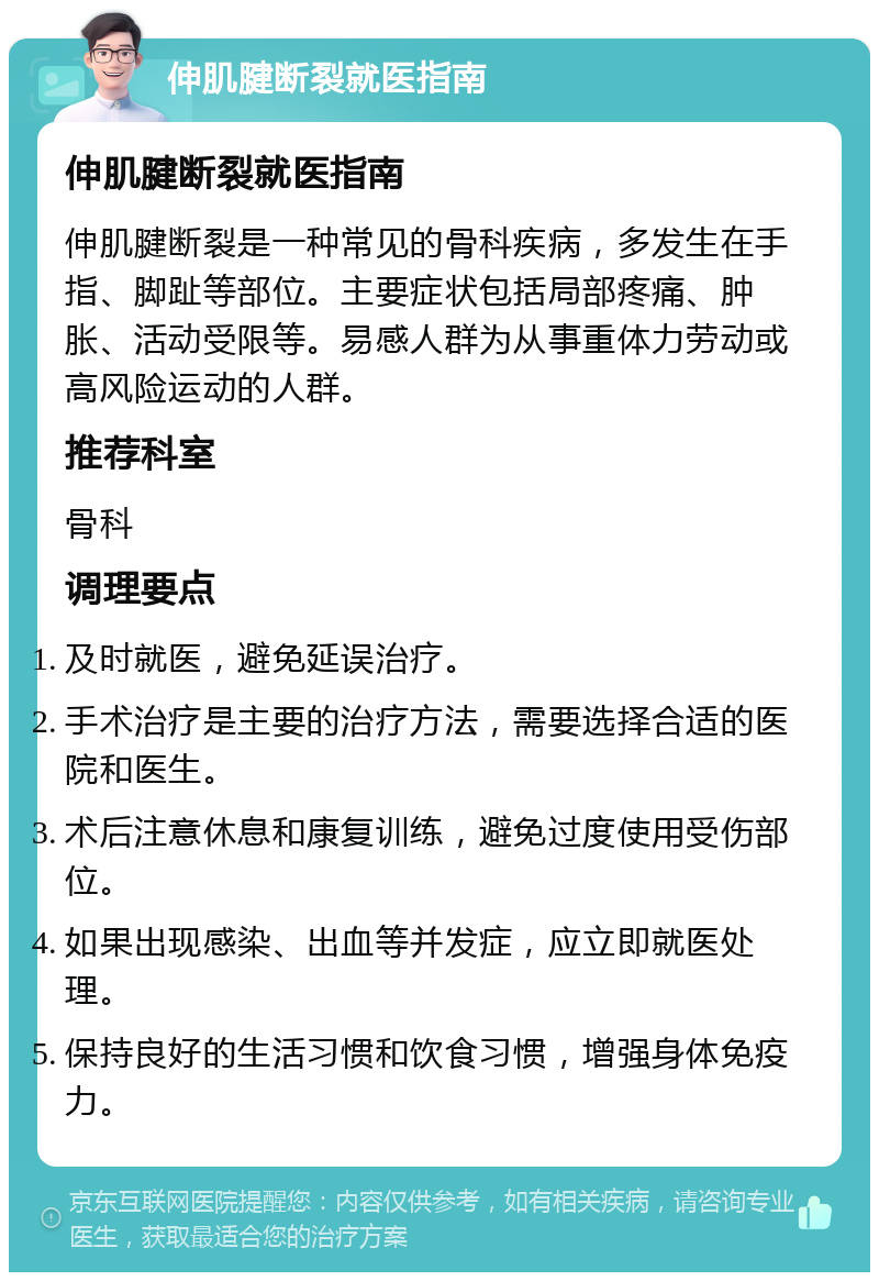 伸肌腱断裂就医指南 伸肌腱断裂就医指南 伸肌腱断裂是一种常见的骨科疾病，多发生在手指、脚趾等部位。主要症状包括局部疼痛、肿胀、活动受限等。易感人群为从事重体力劳动或高风险运动的人群。 推荐科室 骨科 调理要点 及时就医，避免延误治疗。 手术治疗是主要的治疗方法，需要选择合适的医院和医生。 术后注意休息和康复训练，避免过度使用受伤部位。 如果出现感染、出血等并发症，应立即就医处理。 保持良好的生活习惯和饮食习惯，增强身体免疫力。