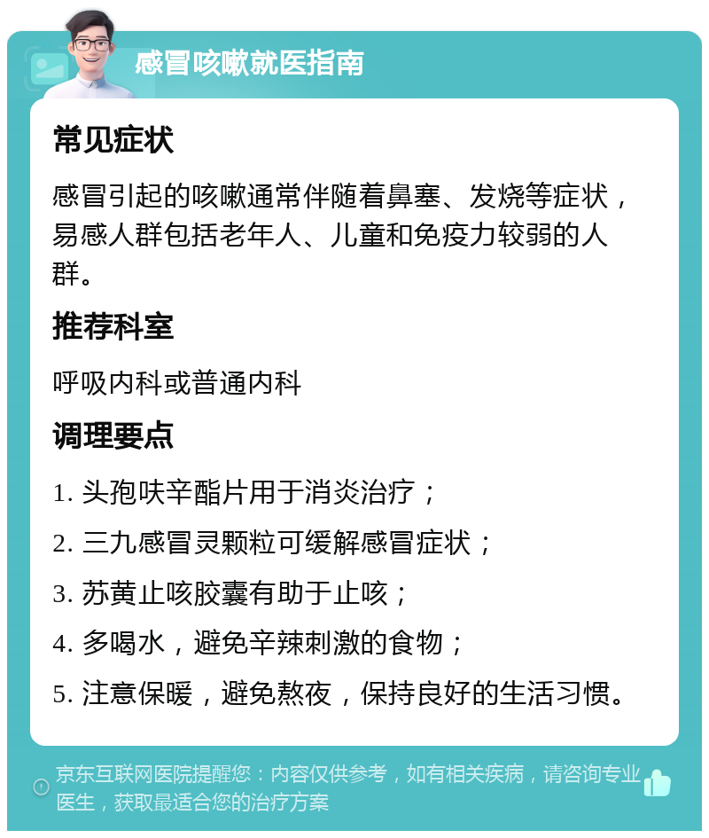 感冒咳嗽就医指南 常见症状 感冒引起的咳嗽通常伴随着鼻塞、发烧等症状，易感人群包括老年人、儿童和免疫力较弱的人群。 推荐科室 呼吸内科或普通内科 调理要点 1. 头孢呋辛酯片用于消炎治疗； 2. 三九感冒灵颗粒可缓解感冒症状； 3. 苏黄止咳胶囊有助于止咳； 4. 多喝水，避免辛辣刺激的食物； 5. 注意保暖，避免熬夜，保持良好的生活习惯。