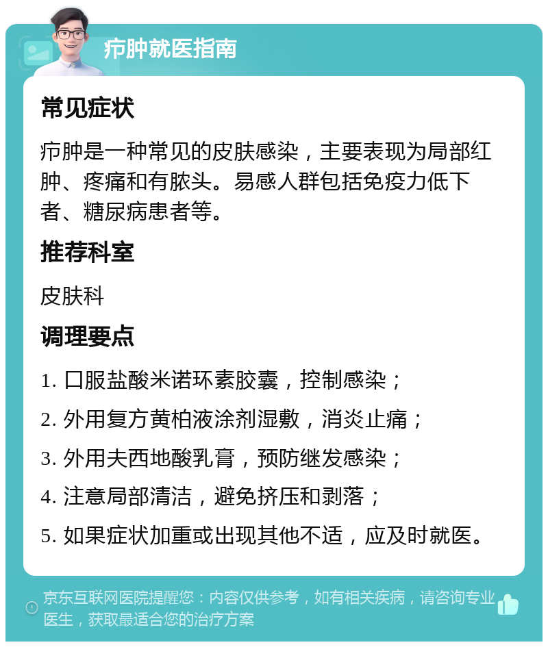 疖肿就医指南 常见症状 疖肿是一种常见的皮肤感染，主要表现为局部红肿、疼痛和有脓头。易感人群包括免疫力低下者、糖尿病患者等。 推荐科室 皮肤科 调理要点 1. 口服盐酸米诺环素胶囊，控制感染； 2. 外用复方黄柏液涂剂湿敷，消炎止痛； 3. 外用夫西地酸乳膏，预防继发感染； 4. 注意局部清洁，避免挤压和剥落； 5. 如果症状加重或出现其他不适，应及时就医。