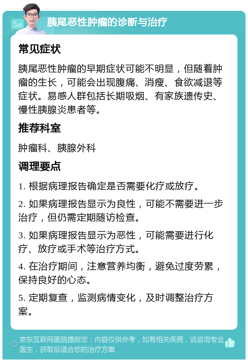 胰尾恶性肿瘤的诊断与治疗 常见症状 胰尾恶性肿瘤的早期症状可能不明显，但随着肿瘤的生长，可能会出现腹痛、消瘦、食欲减退等症状。易感人群包括长期吸烟、有家族遗传史、慢性胰腺炎患者等。 推荐科室 肿瘤科、胰腺外科 调理要点 1. 根据病理报告确定是否需要化疗或放疗。 2. 如果病理报告显示为良性，可能不需要进一步治疗，但仍需定期随访检查。 3. 如果病理报告显示为恶性，可能需要进行化疗、放疗或手术等治疗方式。 4. 在治疗期间，注意营养均衡，避免过度劳累，保持良好的心态。 5. 定期复查，监测病情变化，及时调整治疗方案。