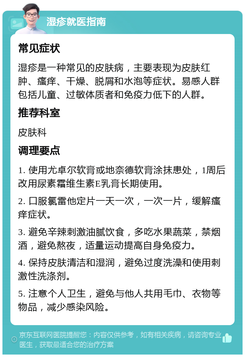 湿疹就医指南 常见症状 湿疹是一种常见的皮肤病，主要表现为皮肤红肿、瘙痒、干燥、脱屑和水泡等症状。易感人群包括儿童、过敏体质者和免疫力低下的人群。 推荐科室 皮肤科 调理要点 1. 使用尤卓尔软膏或地奈德软膏涂抹患处，1周后改用尿素霜维生素E乳膏长期使用。 2. 口服氯雷他定片一天一次，一次一片，缓解瘙痒症状。 3. 避免辛辣刺激油腻饮食，多吃水果蔬菜，禁烟酒，避免熬夜，适量运动提高自身免疫力。 4. 保持皮肤清洁和湿润，避免过度洗澡和使用刺激性洗涤剂。 5. 注意个人卫生，避免与他人共用毛巾、衣物等物品，减少感染风险。