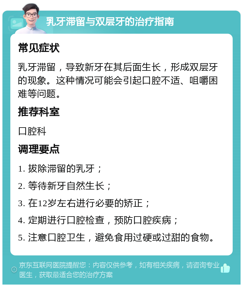 乳牙滞留与双层牙的治疗指南 常见症状 乳牙滞留，导致新牙在其后面生长，形成双层牙的现象。这种情况可能会引起口腔不适、咀嚼困难等问题。 推荐科室 口腔科 调理要点 1. 拔除滞留的乳牙； 2. 等待新牙自然生长； 3. 在12岁左右进行必要的矫正； 4. 定期进行口腔检查，预防口腔疾病； 5. 注意口腔卫生，避免食用过硬或过甜的食物。