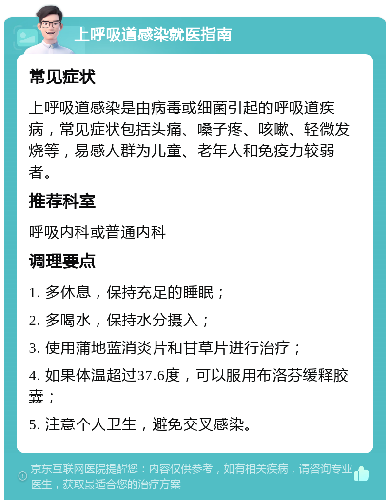 上呼吸道感染就医指南 常见症状 上呼吸道感染是由病毒或细菌引起的呼吸道疾病，常见症状包括头痛、嗓子疼、咳嗽、轻微发烧等，易感人群为儿童、老年人和免疫力较弱者。 推荐科室 呼吸内科或普通内科 调理要点 1. 多休息，保持充足的睡眠； 2. 多喝水，保持水分摄入； 3. 使用蒲地蓝消炎片和甘草片进行治疗； 4. 如果体温超过37.6度，可以服用布洛芬缓释胶囊； 5. 注意个人卫生，避免交叉感染。