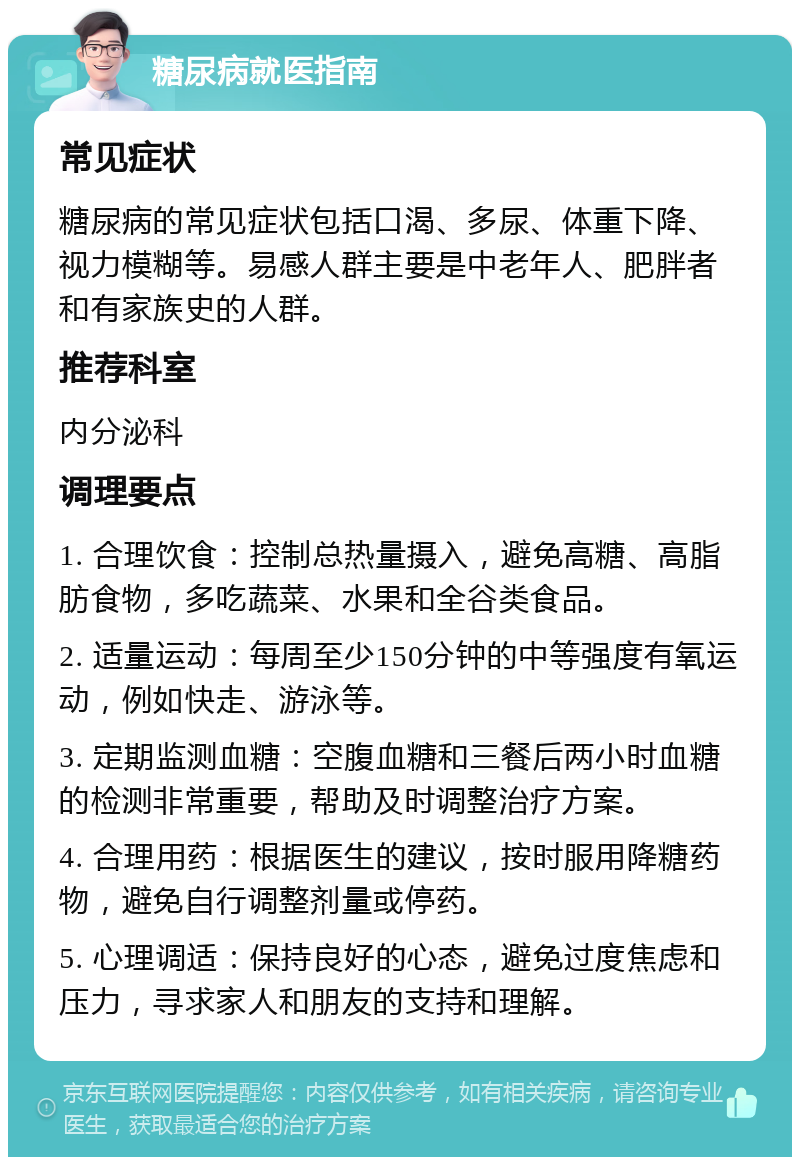 糖尿病就医指南 常见症状 糖尿病的常见症状包括口渴、多尿、体重下降、视力模糊等。易感人群主要是中老年人、肥胖者和有家族史的人群。 推荐科室 内分泌科 调理要点 1. 合理饮食：控制总热量摄入，避免高糖、高脂肪食物，多吃蔬菜、水果和全谷类食品。 2. 适量运动：每周至少150分钟的中等强度有氧运动，例如快走、游泳等。 3. 定期监测血糖：空腹血糖和三餐后两小时血糖的检测非常重要，帮助及时调整治疗方案。 4. 合理用药：根据医生的建议，按时服用降糖药物，避免自行调整剂量或停药。 5. 心理调适：保持良好的心态，避免过度焦虑和压力，寻求家人和朋友的支持和理解。