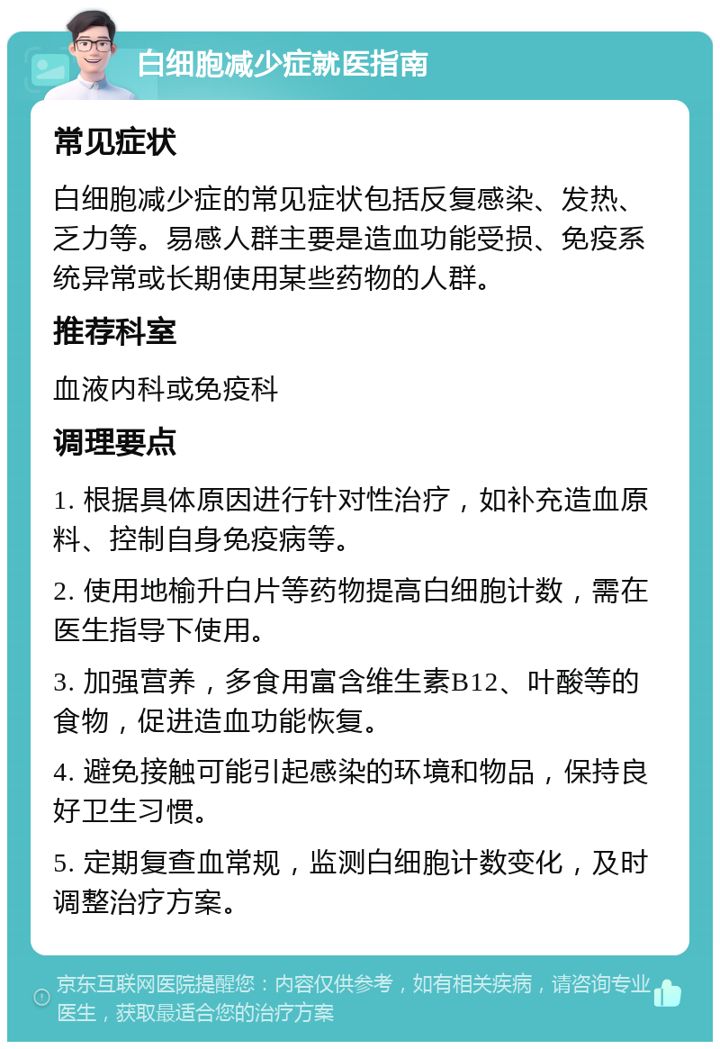 白细胞减少症就医指南 常见症状 白细胞减少症的常见症状包括反复感染、发热、乏力等。易感人群主要是造血功能受损、免疫系统异常或长期使用某些药物的人群。 推荐科室 血液内科或免疫科 调理要点 1. 根据具体原因进行针对性治疗，如补充造血原料、控制自身免疫病等。 2. 使用地榆升白片等药物提高白细胞计数，需在医生指导下使用。 3. 加强营养，多食用富含维生素B12、叶酸等的食物，促进造血功能恢复。 4. 避免接触可能引起感染的环境和物品，保持良好卫生习惯。 5. 定期复查血常规，监测白细胞计数变化，及时调整治疗方案。