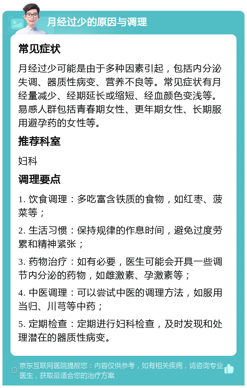 月经过少的原因与调理 常见症状 月经过少可能是由于多种因素引起，包括内分泌失调、器质性病变、营养不良等。常见症状有月经量减少、经期延长或缩短、经血颜色变浅等。易感人群包括青春期女性、更年期女性、长期服用避孕药的女性等。 推荐科室 妇科 调理要点 1. 饮食调理：多吃富含铁质的食物，如红枣、菠菜等； 2. 生活习惯：保持规律的作息时间，避免过度劳累和精神紧张； 3. 药物治疗：如有必要，医生可能会开具一些调节内分泌的药物，如雌激素、孕激素等； 4. 中医调理：可以尝试中医的调理方法，如服用当归、川芎等中药； 5. 定期检查：定期进行妇科检查，及时发现和处理潜在的器质性病变。