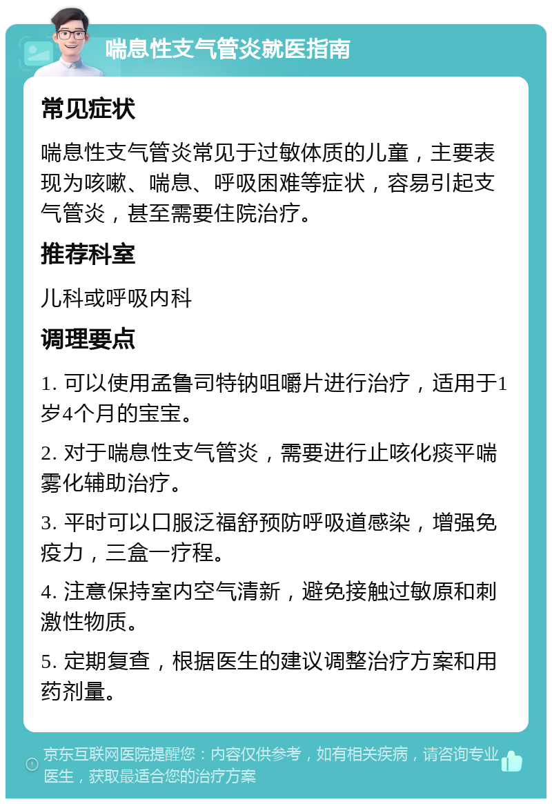 喘息性支气管炎就医指南 常见症状 喘息性支气管炎常见于过敏体质的儿童，主要表现为咳嗽、喘息、呼吸困难等症状，容易引起支气管炎，甚至需要住院治疗。 推荐科室 儿科或呼吸内科 调理要点 1. 可以使用孟鲁司特钠咀嚼片进行治疗，适用于1岁4个月的宝宝。 2. 对于喘息性支气管炎，需要进行止咳化痰平喘雾化辅助治疗。 3. 平时可以口服泛福舒预防呼吸道感染，增强免疫力，三盒一疗程。 4. 注意保持室内空气清新，避免接触过敏原和刺激性物质。 5. 定期复查，根据医生的建议调整治疗方案和用药剂量。