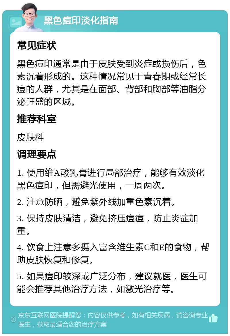 黑色痘印淡化指南 常见症状 黑色痘印通常是由于皮肤受到炎症或损伤后，色素沉着形成的。这种情况常见于青春期或经常长痘的人群，尤其是在面部、背部和胸部等油脂分泌旺盛的区域。 推荐科室 皮肤科 调理要点 1. 使用维A酸乳膏进行局部治疗，能够有效淡化黑色痘印，但需避光使用，一周两次。 2. 注意防晒，避免紫外线加重色素沉着。 3. 保持皮肤清洁，避免挤压痘痘，防止炎症加重。 4. 饮食上注意多摄入富含维生素C和E的食物，帮助皮肤恢复和修复。 5. 如果痘印较深或广泛分布，建议就医，医生可能会推荐其他治疗方法，如激光治疗等。