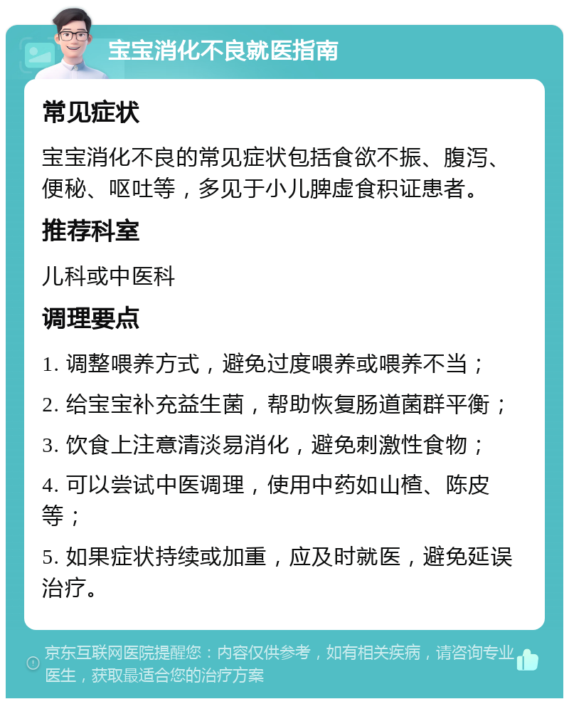 宝宝消化不良就医指南 常见症状 宝宝消化不良的常见症状包括食欲不振、腹泻、便秘、呕吐等，多见于小儿脾虚食积证患者。 推荐科室 儿科或中医科 调理要点 1. 调整喂养方式，避免过度喂养或喂养不当； 2. 给宝宝补充益生菌，帮助恢复肠道菌群平衡； 3. 饮食上注意清淡易消化，避免刺激性食物； 4. 可以尝试中医调理，使用中药如山楂、陈皮等； 5. 如果症状持续或加重，应及时就医，避免延误治疗。