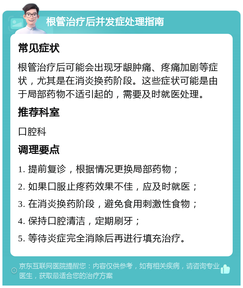 根管治疗后并发症处理指南 常见症状 根管治疗后可能会出现牙龈肿痛、疼痛加剧等症状，尤其是在消炎换药阶段。这些症状可能是由于局部药物不适引起的，需要及时就医处理。 推荐科室 口腔科 调理要点 1. 提前复诊，根据情况更换局部药物； 2. 如果口服止疼药效果不佳，应及时就医； 3. 在消炎换药阶段，避免食用刺激性食物； 4. 保持口腔清洁，定期刷牙； 5. 等待炎症完全消除后再进行填充治疗。