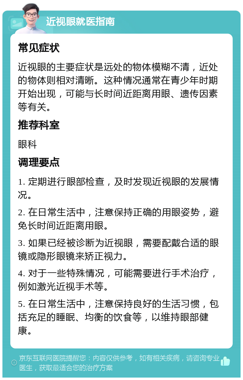 近视眼就医指南 常见症状 近视眼的主要症状是远处的物体模糊不清，近处的物体则相对清晰。这种情况通常在青少年时期开始出现，可能与长时间近距离用眼、遗传因素等有关。 推荐科室 眼科 调理要点 1. 定期进行眼部检查，及时发现近视眼的发展情况。 2. 在日常生活中，注意保持正确的用眼姿势，避免长时间近距离用眼。 3. 如果已经被诊断为近视眼，需要配戴合适的眼镜或隐形眼镜来矫正视力。 4. 对于一些特殊情况，可能需要进行手术治疗，例如激光近视手术等。 5. 在日常生活中，注意保持良好的生活习惯，包括充足的睡眠、均衡的饮食等，以维持眼部健康。