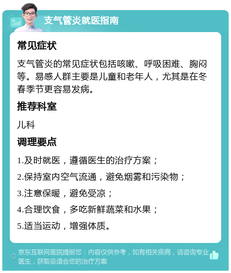 支气管炎就医指南 常见症状 支气管炎的常见症状包括咳嗽、呼吸困难、胸闷等。易感人群主要是儿童和老年人，尤其是在冬春季节更容易发病。 推荐科室 儿科 调理要点 1.及时就医，遵循医生的治疗方案； 2.保持室内空气流通，避免烟雾和污染物； 3.注意保暖，避免受凉； 4.合理饮食，多吃新鲜蔬菜和水果； 5.适当运动，增强体质。