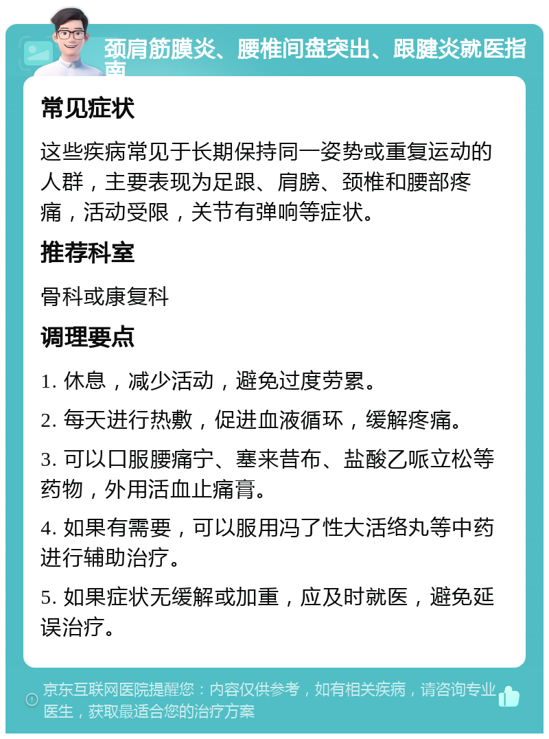 颈肩筋膜炎、腰椎间盘突出、跟腱炎就医指南 常见症状 这些疾病常见于长期保持同一姿势或重复运动的人群，主要表现为足跟、肩膀、颈椎和腰部疼痛，活动受限，关节有弹响等症状。 推荐科室 骨科或康复科 调理要点 1. 休息，减少活动，避免过度劳累。 2. 每天进行热敷，促进血液循环，缓解疼痛。 3. 可以口服腰痛宁、塞来昔布、盐酸乙哌立松等药物，外用活血止痛膏。 4. 如果有需要，可以服用冯了性大活络丸等中药进行辅助治疗。 5. 如果症状无缓解或加重，应及时就医，避免延误治疗。