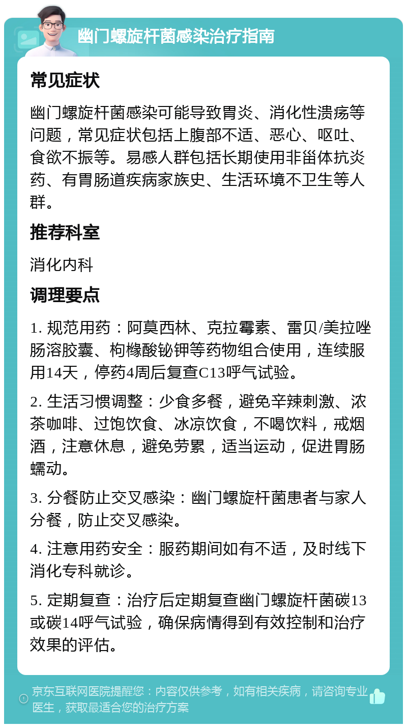 幽门螺旋杆菌感染治疗指南 常见症状 幽门螺旋杆菌感染可能导致胃炎、消化性溃疡等问题，常见症状包括上腹部不适、恶心、呕吐、食欲不振等。易感人群包括长期使用非甾体抗炎药、有胃肠道疾病家族史、生活环境不卫生等人群。 推荐科室 消化内科 调理要点 1. 规范用药：阿莫西林、克拉霉素、雷贝/美拉唑肠溶胶囊、枸橼酸铋钾等药物组合使用，连续服用14天，停药4周后复查C13呼气试验。 2. 生活习惯调整：少食多餐，避免辛辣刺激、浓茶咖啡、过饱饮食、冰凉饮食，不喝饮料，戒烟酒，注意休息，避免劳累，适当运动，促进胃肠蠕动。 3. 分餐防止交叉感染：幽门螺旋杆菌患者与家人分餐，防止交叉感染。 4. 注意用药安全：服药期间如有不适，及时线下消化专科就诊。 5. 定期复查：治疗后定期复查幽门螺旋杆菌碳13或碳14呼气试验，确保病情得到有效控制和治疗效果的评估。