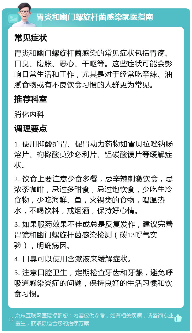 胃炎和幽门螺旋杆菌感染就医指南 常见症状 胃炎和幽门螺旋杆菌感染的常见症状包括胃疼、口臭、腹胀、恶心、干呕等。这些症状可能会影响日常生活和工作，尤其是对于经常吃辛辣、油腻食物或有不良饮食习惯的人群更为常见。 推荐科室 消化内科 调理要点 1. 使用抑酸护胃、促胃动力药物如雷贝拉唑钠肠溶片、枸橼酸莫沙必利片、铝碳酸镁片等缓解症状。 2. 饮食上要注意少食多餐，忌辛辣刺激饮食，忌浓茶咖啡，忌过多甜食，忌过饱饮食，少吃生冷食物，少吃海鲜、鱼，火锅类的食物，喝温热水，不喝饮料，戒烟酒，保持好心情。 3. 如果服药效果不佳或总是反复发作，建议完善胃镜和幽门螺旋杆菌感染检测（碳13呼气实验），明确病因。 4. 口臭可以使用含漱液来缓解症状。 5. 注意口腔卫生，定期检查牙齿和牙龈，避免呼吸道感染炎症的问题，保持良好的生活习惯和饮食习惯。