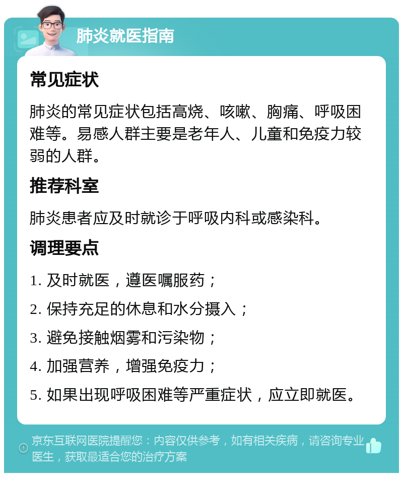 肺炎就医指南 常见症状 肺炎的常见症状包括高烧、咳嗽、胸痛、呼吸困难等。易感人群主要是老年人、儿童和免疫力较弱的人群。 推荐科室 肺炎患者应及时就诊于呼吸内科或感染科。 调理要点 1. 及时就医，遵医嘱服药； 2. 保持充足的休息和水分摄入； 3. 避免接触烟雾和污染物； 4. 加强营养，增强免疫力； 5. 如果出现呼吸困难等严重症状，应立即就医。