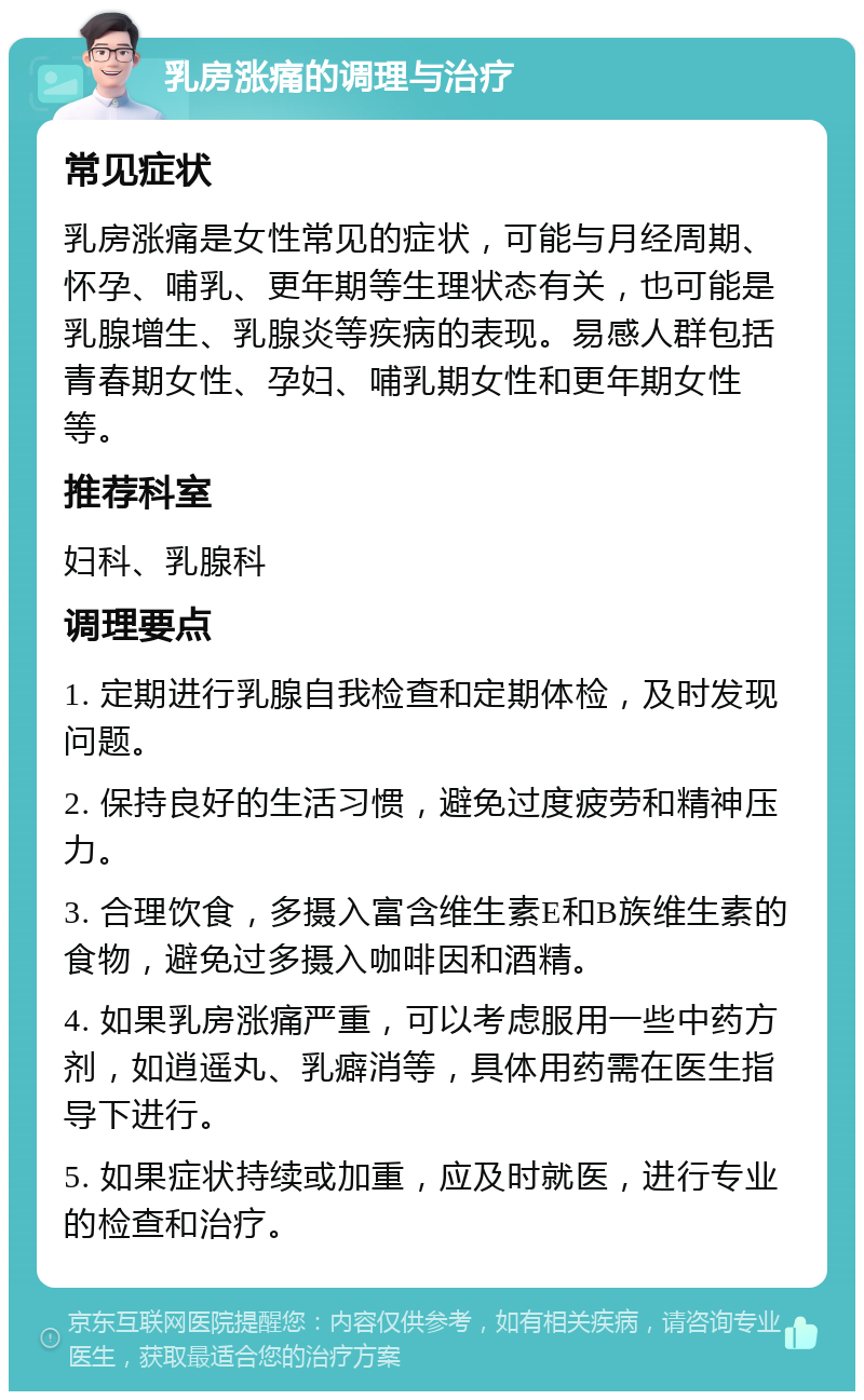 乳房涨痛的调理与治疗 常见症状 乳房涨痛是女性常见的症状，可能与月经周期、怀孕、哺乳、更年期等生理状态有关，也可能是乳腺增生、乳腺炎等疾病的表现。易感人群包括青春期女性、孕妇、哺乳期女性和更年期女性等。 推荐科室 妇科、乳腺科 调理要点 1. 定期进行乳腺自我检查和定期体检，及时发现问题。 2. 保持良好的生活习惯，避免过度疲劳和精神压力。 3. 合理饮食，多摄入富含维生素E和B族维生素的食物，避免过多摄入咖啡因和酒精。 4. 如果乳房涨痛严重，可以考虑服用一些中药方剂，如逍遥丸、乳癖消等，具体用药需在医生指导下进行。 5. 如果症状持续或加重，应及时就医，进行专业的检查和治疗。