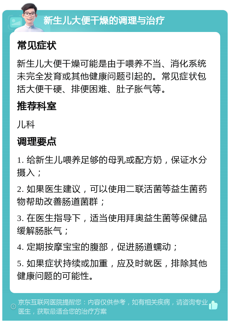 新生儿大便干燥的调理与治疗 常见症状 新生儿大便干燥可能是由于喂养不当、消化系统未完全发育或其他健康问题引起的。常见症状包括大便干硬、排便困难、肚子胀气等。 推荐科室 儿科 调理要点 1. 给新生儿喂养足够的母乳或配方奶，保证水分摄入； 2. 如果医生建议，可以使用二联活菌等益生菌药物帮助改善肠道菌群； 3. 在医生指导下，适当使用拜奥益生菌等保健品缓解肠胀气； 4. 定期按摩宝宝的腹部，促进肠道蠕动； 5. 如果症状持续或加重，应及时就医，排除其他健康问题的可能性。