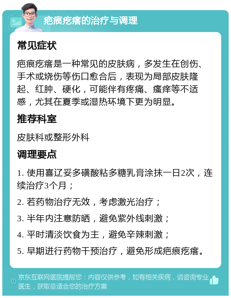 疤痕疙瘩的治疗与调理 常见症状 疤痕疙瘩是一种常见的皮肤病，多发生在创伤、手术或烧伤等伤口愈合后，表现为局部皮肤隆起、红肿、硬化，可能伴有疼痛、瘙痒等不适感，尤其在夏季或湿热环境下更为明显。 推荐科室 皮肤科或整形外科 调理要点 1. 使用喜辽妥多磺酸粘多糖乳膏涂抹一日2次，连续治疗3个月； 2. 若药物治疗无效，考虑激光治疗； 3. 半年内注意防晒，避免紫外线刺激； 4. 平时清淡饮食为主，避免辛辣刺激； 5. 早期进行药物干预治疗，避免形成疤痕疙瘩。