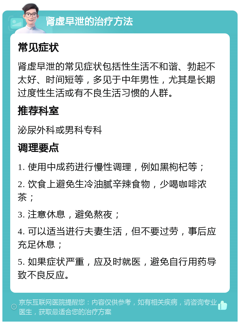 肾虚早泄的治疗方法 常见症状 肾虚早泄的常见症状包括性生活不和谐、勃起不太好、时间短等，多见于中年男性，尤其是长期过度性生活或有不良生活习惯的人群。 推荐科室 泌尿外科或男科专科 调理要点 1. 使用中成药进行慢性调理，例如黑枸杞等； 2. 饮食上避免生冷油腻辛辣食物，少喝咖啡浓茶； 3. 注意休息，避免熬夜； 4. 可以适当进行夫妻生活，但不要过劳，事后应充足休息； 5. 如果症状严重，应及时就医，避免自行用药导致不良反应。