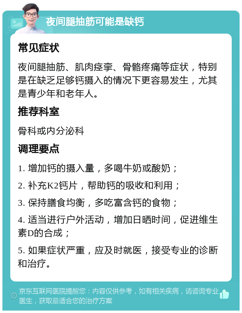 夜间腿抽筋可能是缺钙 常见症状 夜间腿抽筋、肌肉痉挛、骨骼疼痛等症状，特别是在缺乏足够钙摄入的情况下更容易发生，尤其是青少年和老年人。 推荐科室 骨科或内分泌科 调理要点 1. 增加钙的摄入量，多喝牛奶或酸奶； 2. 补充K2钙片，帮助钙的吸收和利用； 3. 保持膳食均衡，多吃富含钙的食物； 4. 适当进行户外活动，增加日晒时间，促进维生素D的合成； 5. 如果症状严重，应及时就医，接受专业的诊断和治疗。