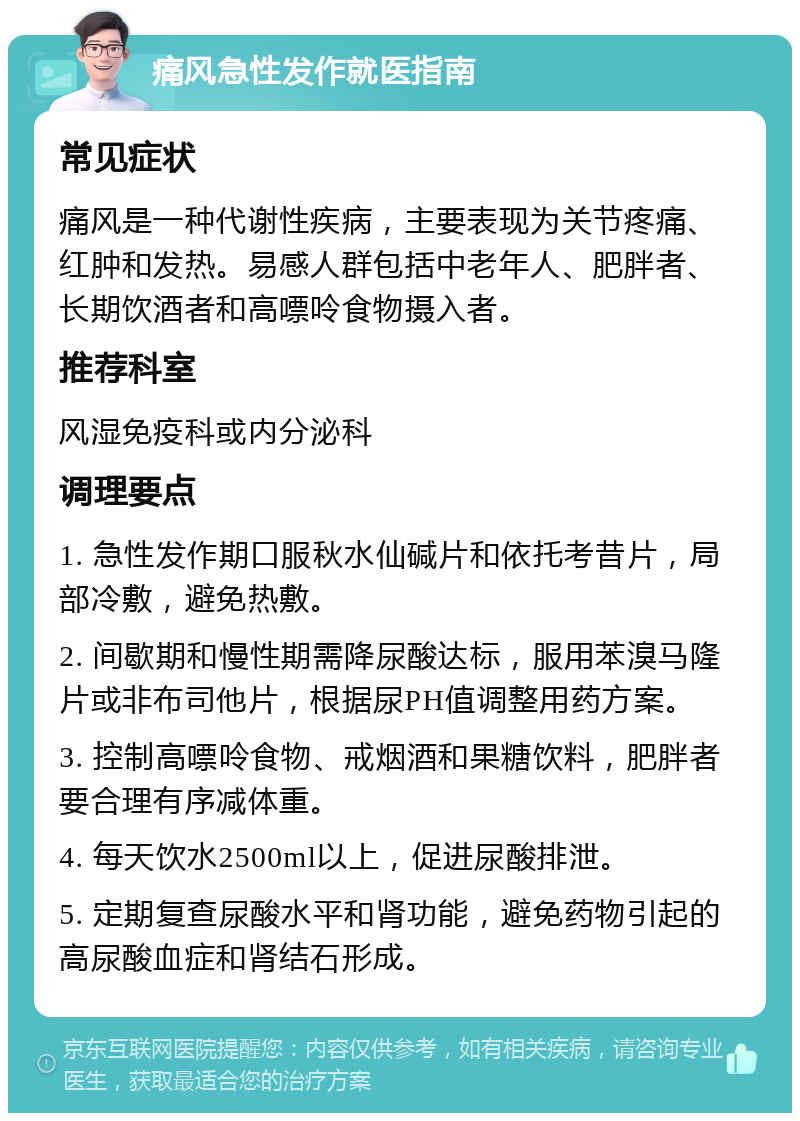 痛风急性发作就医指南 常见症状 痛风是一种代谢性疾病，主要表现为关节疼痛、红肿和发热。易感人群包括中老年人、肥胖者、长期饮酒者和高嘌呤食物摄入者。 推荐科室 风湿免疫科或内分泌科 调理要点 1. 急性发作期口服秋水仙碱片和依托考昔片，局部冷敷，避免热敷。 2. 间歇期和慢性期需降尿酸达标，服用苯溴马隆片或非布司他片，根据尿PH值调整用药方案。 3. 控制高嘌呤食物、戒烟酒和果糖饮料，肥胖者要合理有序减体重。 4. 每天饮水2500ml以上，促进尿酸排泄。 5. 定期复查尿酸水平和肾功能，避免药物引起的高尿酸血症和肾结石形成。