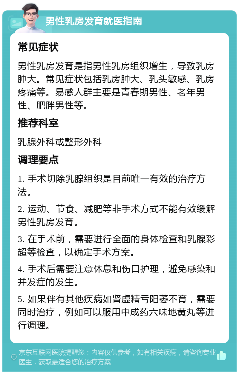 男性乳房发育就医指南 常见症状 男性乳房发育是指男性乳房组织增生，导致乳房肿大。常见症状包括乳房肿大、乳头敏感、乳房疼痛等。易感人群主要是青春期男性、老年男性、肥胖男性等。 推荐科室 乳腺外科或整形外科 调理要点 1. 手术切除乳腺组织是目前唯一有效的治疗方法。 2. 运动、节食、减肥等非手术方式不能有效缓解男性乳房发育。 3. 在手术前，需要进行全面的身体检查和乳腺彩超等检查，以确定手术方案。 4. 手术后需要注意休息和伤口护理，避免感染和并发症的发生。 5. 如果伴有其他疾病如肾虚精亏阳萎不育，需要同时治疗，例如可以服用中成药六味地黄丸等进行调理。