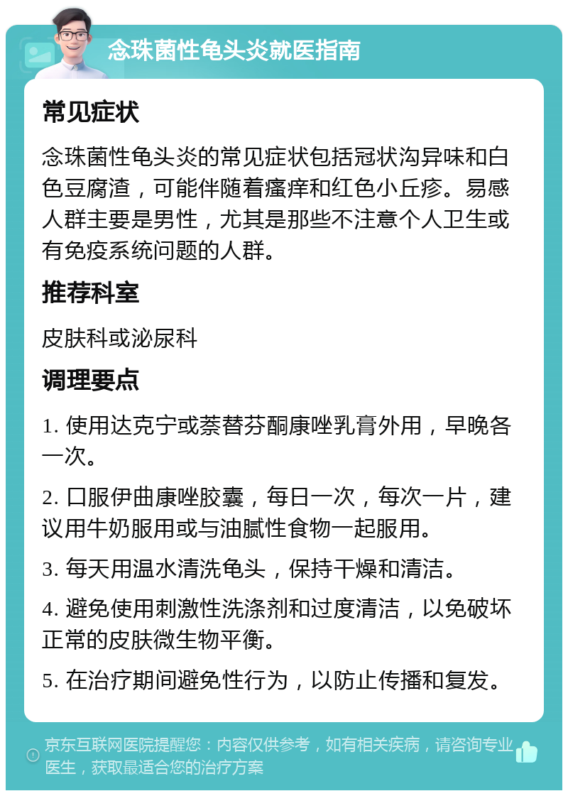 念珠菌性龟头炎就医指南 常见症状 念珠菌性龟头炎的常见症状包括冠状沟异味和白色豆腐渣，可能伴随着瘙痒和红色小丘疹。易感人群主要是男性，尤其是那些不注意个人卫生或有免疫系统问题的人群。 推荐科室 皮肤科或泌尿科 调理要点 1. 使用达克宁或萘替芬酮康唑乳膏外用，早晚各一次。 2. 口服伊曲康唑胶囊，每日一次，每次一片，建议用牛奶服用或与油腻性食物一起服用。 3. 每天用温水清洗龟头，保持干燥和清洁。 4. 避免使用刺激性洗涤剂和过度清洁，以免破坏正常的皮肤微生物平衡。 5. 在治疗期间避免性行为，以防止传播和复发。