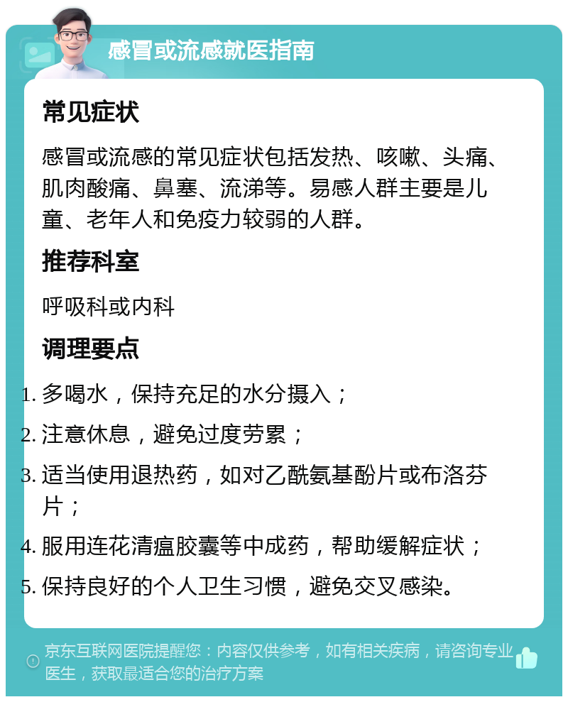 感冒或流感就医指南 常见症状 感冒或流感的常见症状包括发热、咳嗽、头痛、肌肉酸痛、鼻塞、流涕等。易感人群主要是儿童、老年人和免疫力较弱的人群。 推荐科室 呼吸科或内科 调理要点 多喝水，保持充足的水分摄入； 注意休息，避免过度劳累； 适当使用退热药，如对乙酰氨基酚片或布洛芬片； 服用连花清瘟胶囊等中成药，帮助缓解症状； 保持良好的个人卫生习惯，避免交叉感染。