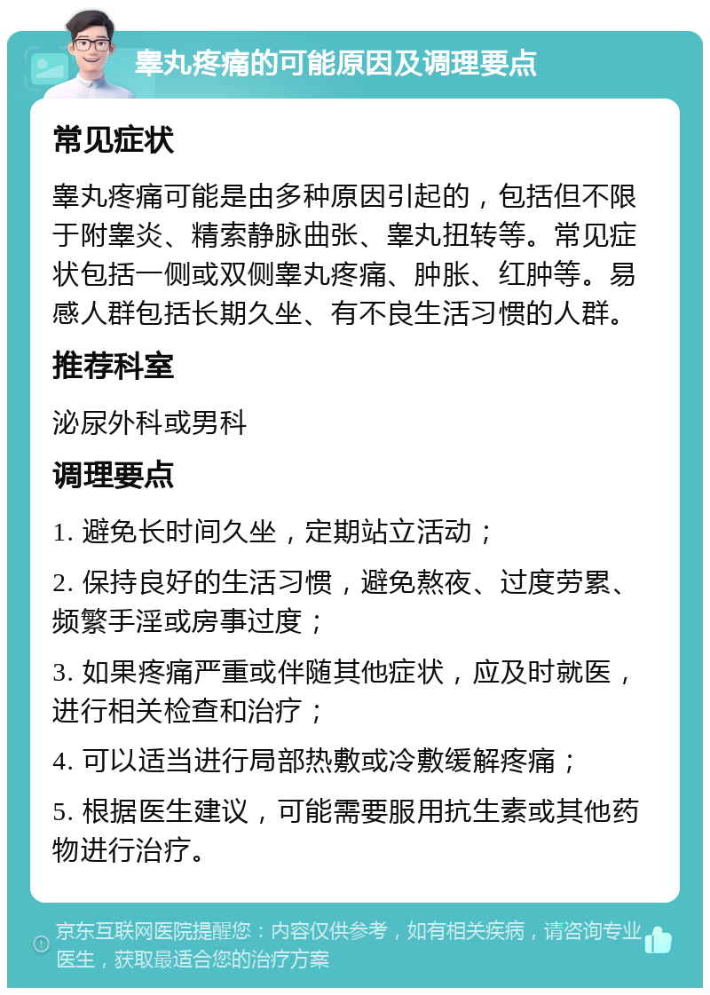 睾丸疼痛的可能原因及调理要点 常见症状 睾丸疼痛可能是由多种原因引起的，包括但不限于附睾炎、精索静脉曲张、睾丸扭转等。常见症状包括一侧或双侧睾丸疼痛、肿胀、红肿等。易感人群包括长期久坐、有不良生活习惯的人群。 推荐科室 泌尿外科或男科 调理要点 1. 避免长时间久坐，定期站立活动； 2. 保持良好的生活习惯，避免熬夜、过度劳累、频繁手淫或房事过度； 3. 如果疼痛严重或伴随其他症状，应及时就医，进行相关检查和治疗； 4. 可以适当进行局部热敷或冷敷缓解疼痛； 5. 根据医生建议，可能需要服用抗生素或其他药物进行治疗。