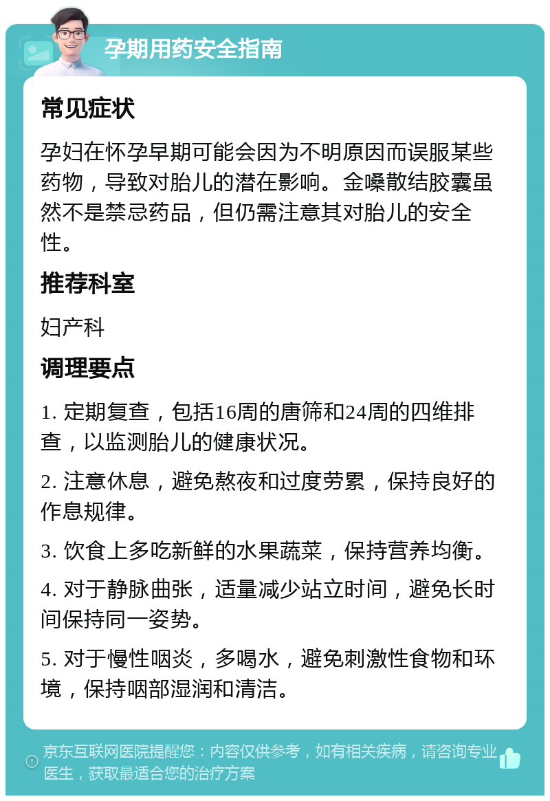 孕期用药安全指南 常见症状 孕妇在怀孕早期可能会因为不明原因而误服某些药物，导致对胎儿的潜在影响。金嗓散结胶囊虽然不是禁忌药品，但仍需注意其对胎儿的安全性。 推荐科室 妇产科 调理要点 1. 定期复查，包括16周的唐筛和24周的四维排查，以监测胎儿的健康状况。 2. 注意休息，避免熬夜和过度劳累，保持良好的作息规律。 3. 饮食上多吃新鲜的水果蔬菜，保持营养均衡。 4. 对于静脉曲张，适量减少站立时间，避免长时间保持同一姿势。 5. 对于慢性咽炎，多喝水，避免刺激性食物和环境，保持咽部湿润和清洁。