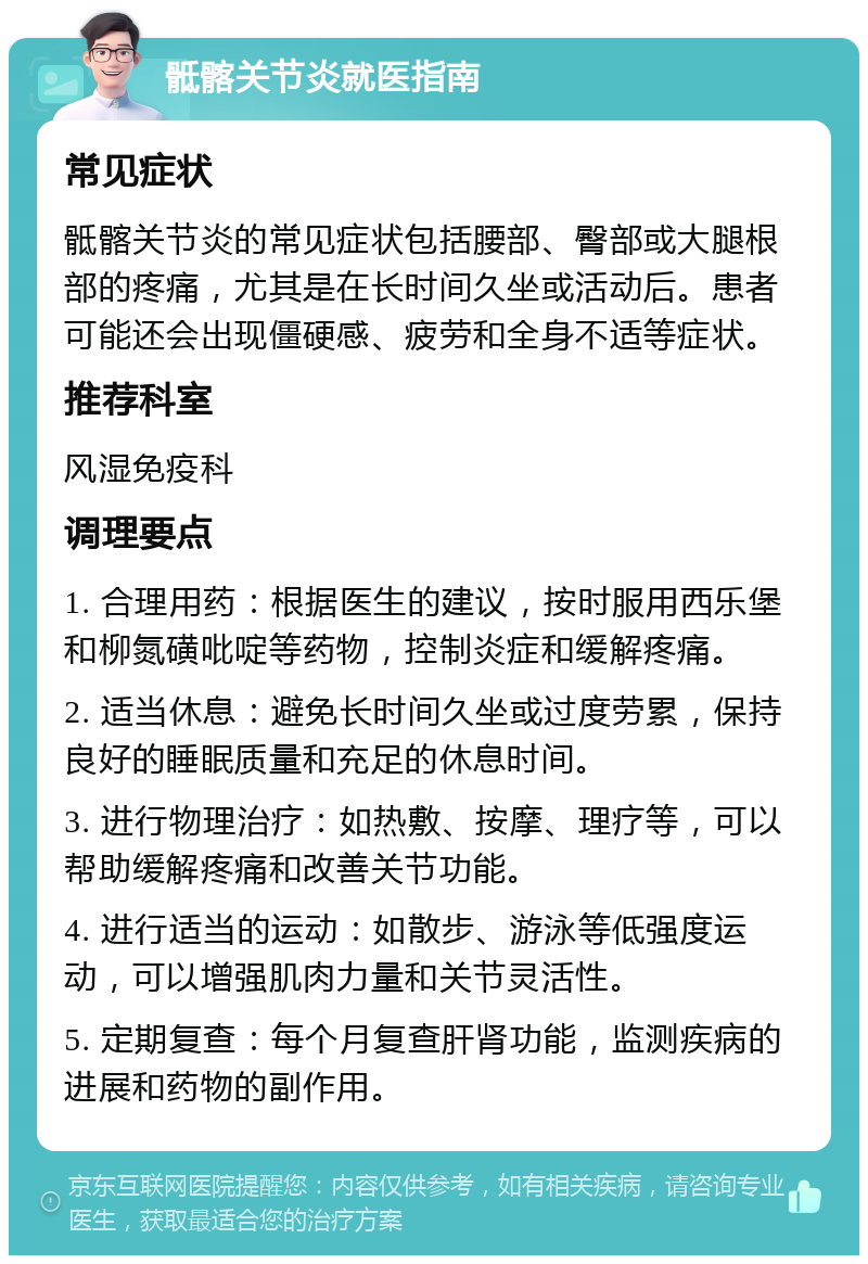 骶髂关节炎就医指南 常见症状 骶髂关节炎的常见症状包括腰部、臀部或大腿根部的疼痛，尤其是在长时间久坐或活动后。患者可能还会出现僵硬感、疲劳和全身不适等症状。 推荐科室 风湿免疫科 调理要点 1. 合理用药：根据医生的建议，按时服用西乐堡和柳氮磺吡啶等药物，控制炎症和缓解疼痛。 2. 适当休息：避免长时间久坐或过度劳累，保持良好的睡眠质量和充足的休息时间。 3. 进行物理治疗：如热敷、按摩、理疗等，可以帮助缓解疼痛和改善关节功能。 4. 进行适当的运动：如散步、游泳等低强度运动，可以增强肌肉力量和关节灵活性。 5. 定期复查：每个月复查肝肾功能，监测疾病的进展和药物的副作用。