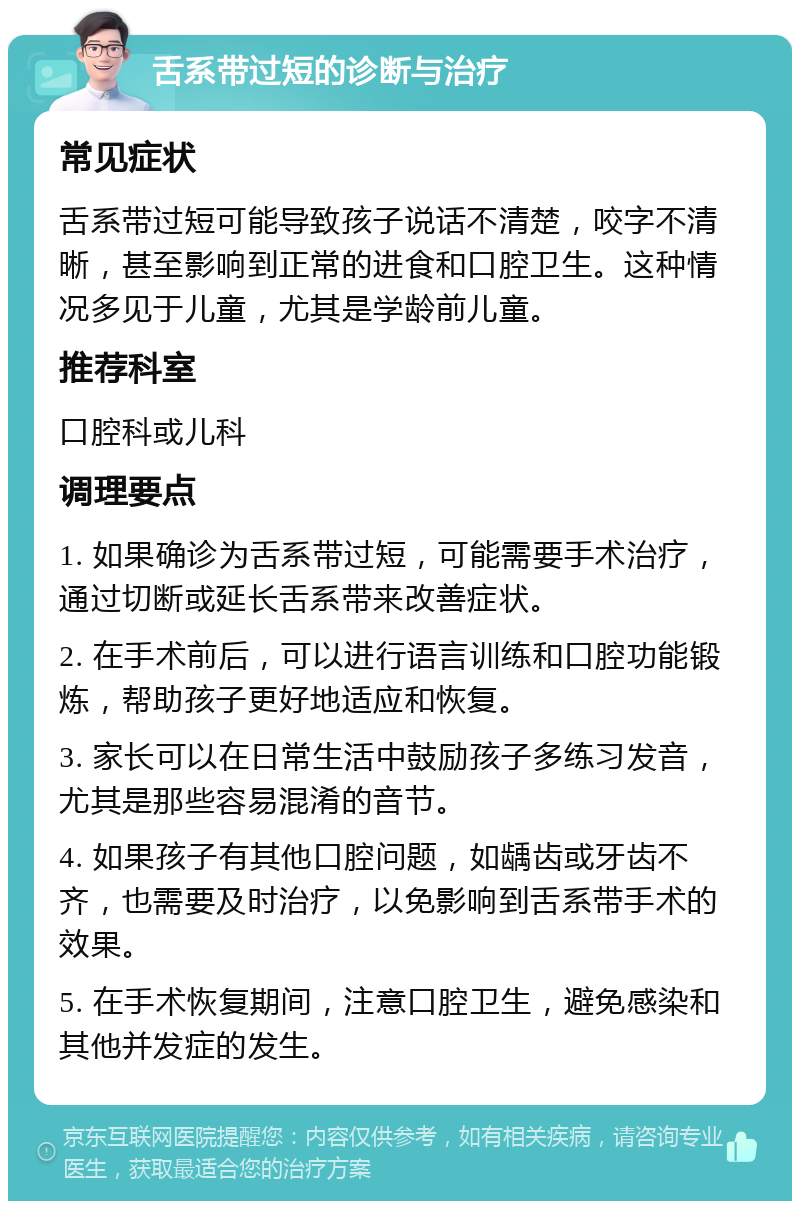 舌系带过短的诊断与治疗 常见症状 舌系带过短可能导致孩子说话不清楚，咬字不清晰，甚至影响到正常的进食和口腔卫生。这种情况多见于儿童，尤其是学龄前儿童。 推荐科室 口腔科或儿科 调理要点 1. 如果确诊为舌系带过短，可能需要手术治疗，通过切断或延长舌系带来改善症状。 2. 在手术前后，可以进行语言训练和口腔功能锻炼，帮助孩子更好地适应和恢复。 3. 家长可以在日常生活中鼓励孩子多练习发音，尤其是那些容易混淆的音节。 4. 如果孩子有其他口腔问题，如龋齿或牙齿不齐，也需要及时治疗，以免影响到舌系带手术的效果。 5. 在手术恢复期间，注意口腔卫生，避免感染和其他并发症的发生。