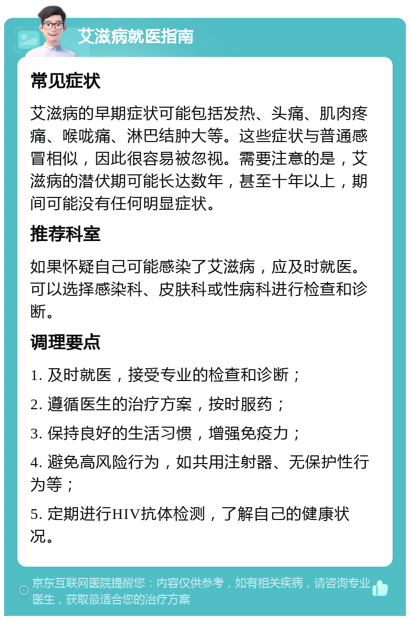 艾滋病就医指南 常见症状 艾滋病的早期症状可能包括发热、头痛、肌肉疼痛、喉咙痛、淋巴结肿大等。这些症状与普通感冒相似，因此很容易被忽视。需要注意的是，艾滋病的潜伏期可能长达数年，甚至十年以上，期间可能没有任何明显症状。 推荐科室 如果怀疑自己可能感染了艾滋病，应及时就医。可以选择感染科、皮肤科或性病科进行检查和诊断。 调理要点 1. 及时就医，接受专业的检查和诊断； 2. 遵循医生的治疗方案，按时服药； 3. 保持良好的生活习惯，增强免疫力； 4. 避免高风险行为，如共用注射器、无保护性行为等； 5. 定期进行HIV抗体检测，了解自己的健康状况。