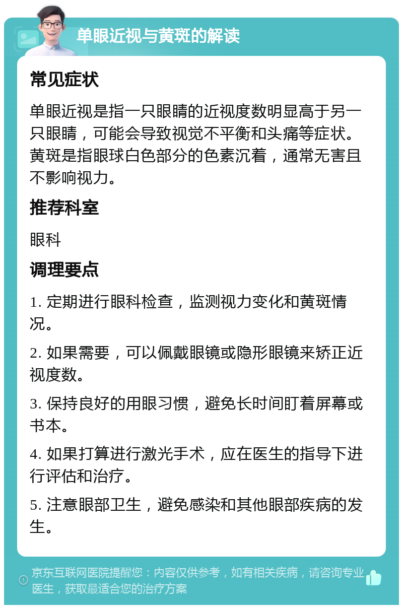 单眼近视与黄斑的解读 常见症状 单眼近视是指一只眼睛的近视度数明显高于另一只眼睛，可能会导致视觉不平衡和头痛等症状。黄斑是指眼球白色部分的色素沉着，通常无害且不影响视力。 推荐科室 眼科 调理要点 1. 定期进行眼科检查，监测视力变化和黄斑情况。 2. 如果需要，可以佩戴眼镜或隐形眼镜来矫正近视度数。 3. 保持良好的用眼习惯，避免长时间盯着屏幕或书本。 4. 如果打算进行激光手术，应在医生的指导下进行评估和治疗。 5. 注意眼部卫生，避免感染和其他眼部疾病的发生。