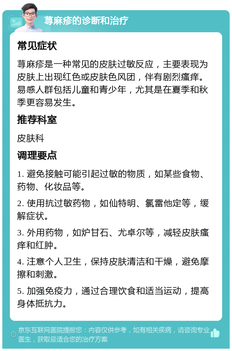 荨麻疹的诊断和治疗 常见症状 荨麻疹是一种常见的皮肤过敏反应，主要表现为皮肤上出现红色或皮肤色风团，伴有剧烈瘙痒。易感人群包括儿童和青少年，尤其是在夏季和秋季更容易发生。 推荐科室 皮肤科 调理要点 1. 避免接触可能引起过敏的物质，如某些食物、药物、化妆品等。 2. 使用抗过敏药物，如仙特明、氯雷他定等，缓解症状。 3. 外用药物，如炉甘石、尤卓尔等，减轻皮肤瘙痒和红肿。 4. 注意个人卫生，保持皮肤清洁和干燥，避免摩擦和刺激。 5. 加强免疫力，通过合理饮食和适当运动，提高身体抵抗力。