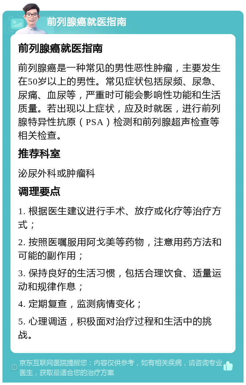 前列腺癌就医指南 前列腺癌就医指南 前列腺癌是一种常见的男性恶性肿瘤，主要发生在50岁以上的男性。常见症状包括尿频、尿急、尿痛、血尿等，严重时可能会影响性功能和生活质量。若出现以上症状，应及时就医，进行前列腺特异性抗原（PSA）检测和前列腺超声检查等相关检查。 推荐科室 泌尿外科或肿瘤科 调理要点 1. 根据医生建议进行手术、放疗或化疗等治疗方式； 2. 按照医嘱服用阿戈美等药物，注意用药方法和可能的副作用； 3. 保持良好的生活习惯，包括合理饮食、适量运动和规律作息； 4. 定期复查，监测病情变化； 5. 心理调适，积极面对治疗过程和生活中的挑战。